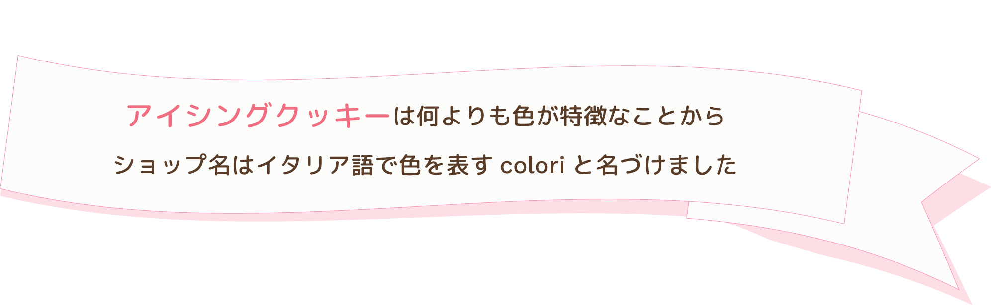 アイシングクッキーは何より色が特徴なことから、ショップ名はイタリア語で色を表すcoloriと名づけました